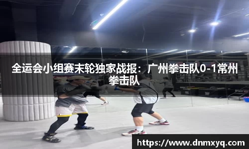 全运会小组赛末轮独家战报：广州拳击队0-1常州拳击队